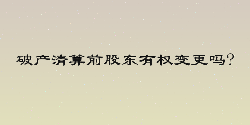 破产清算前股东有权变更吗?