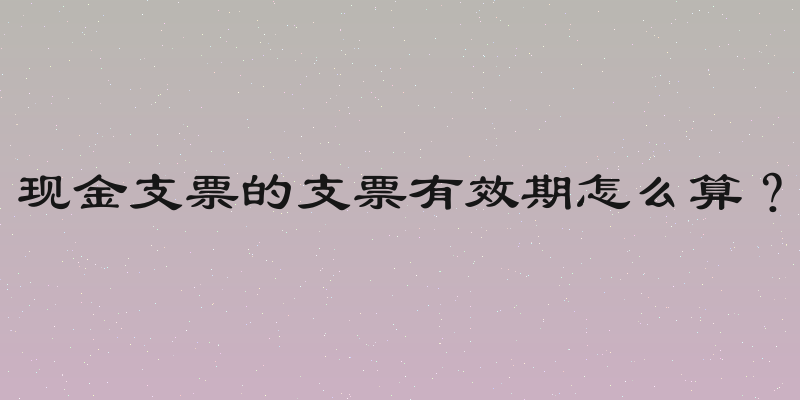 现金支票的支票有效期怎么算？