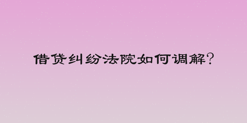 借贷纠纷法院如何调解?