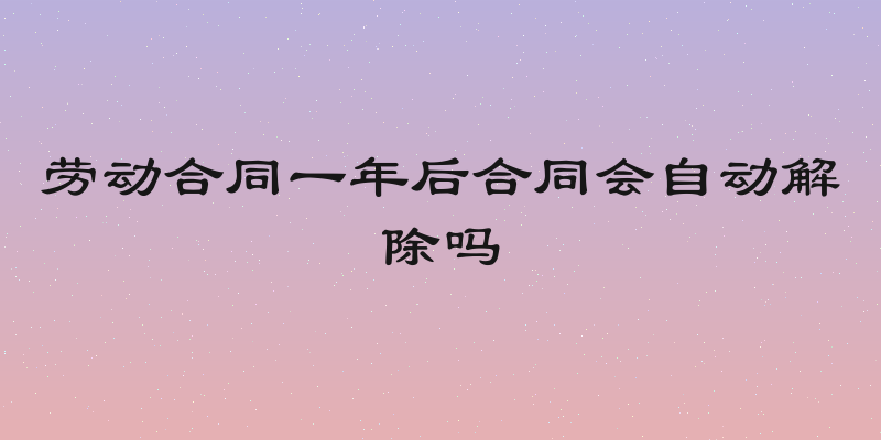 劳动合同一年后合同会自动解除吗