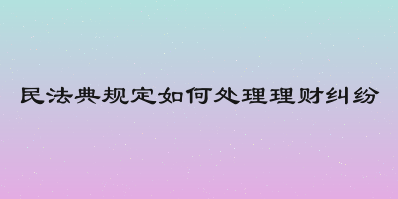 民法典规定如何处理理财纠纷