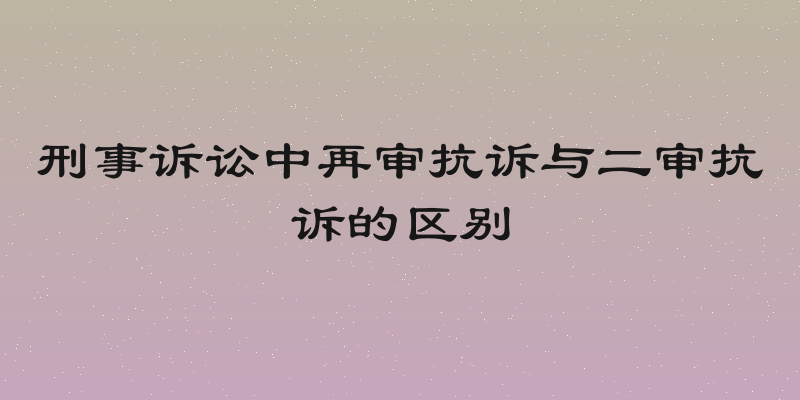 刑事诉讼中再审抗诉与二审抗诉的区别