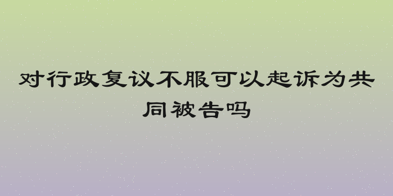 对行政复议不服可以起诉为共同被告吗