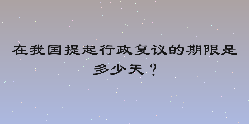在我国提起行政复议的期限是多少天？