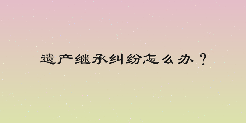 遗产继承纠纷怎么办？