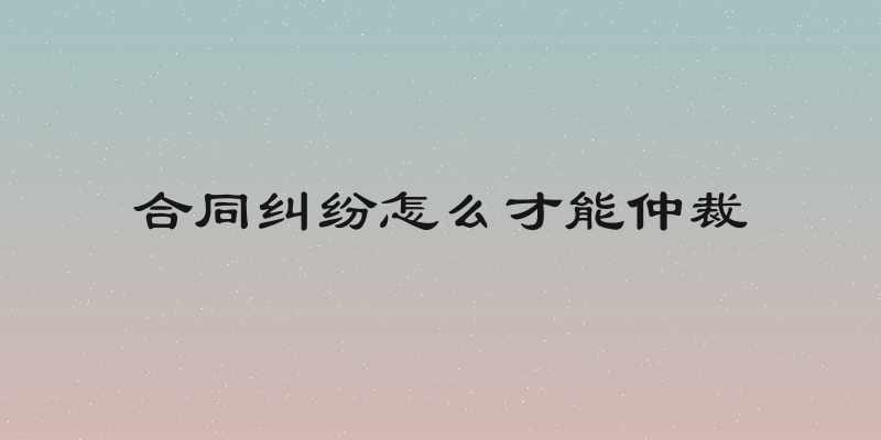 合同纠纷怎么才能仲裁