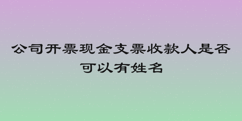 公司开票现金支票收款人是否可以有姓名