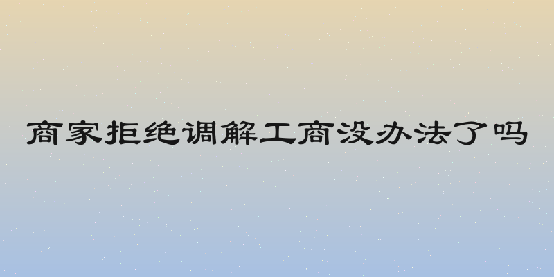 商家拒绝调解工商没办法了吗