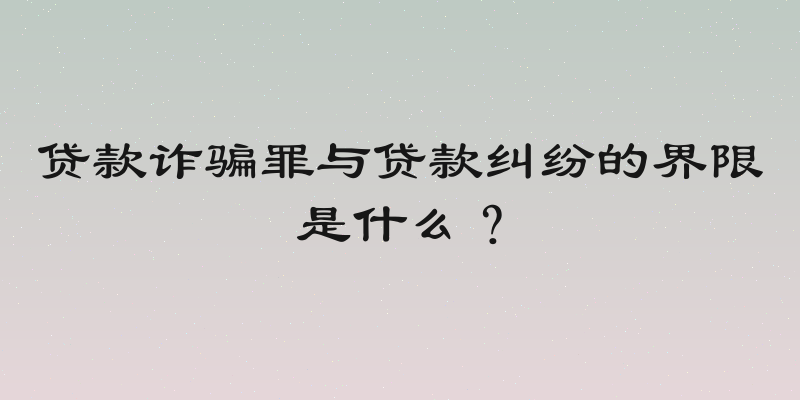 贷款诈骗罪与贷款纠纷的界限是什么？