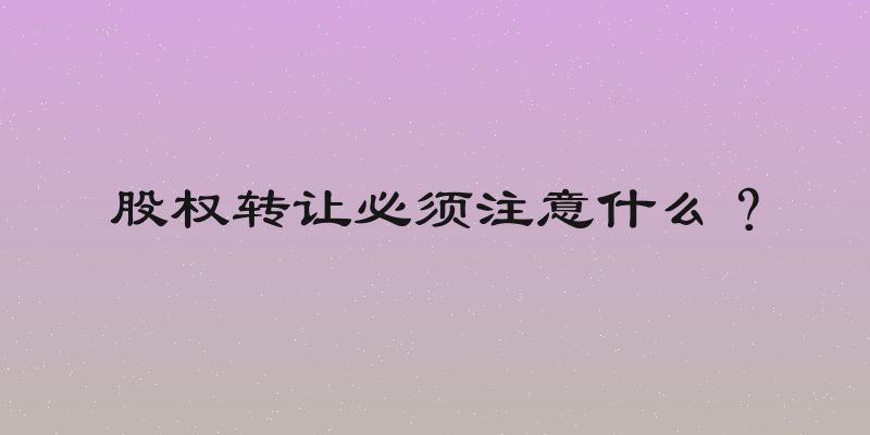 股权转让必须注意什么？