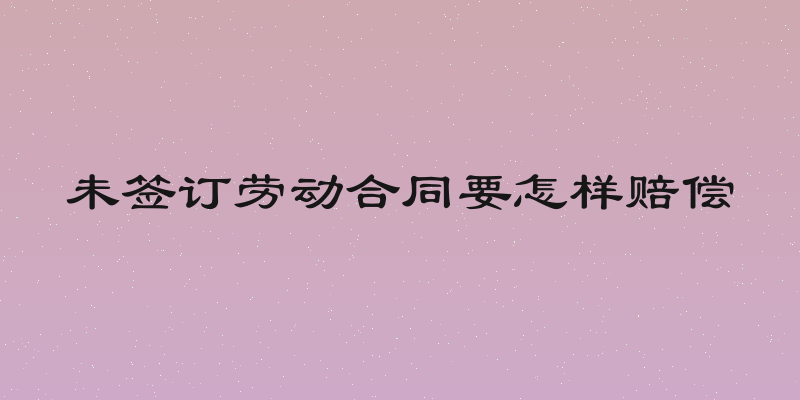 未签订劳动合同要怎样赔偿