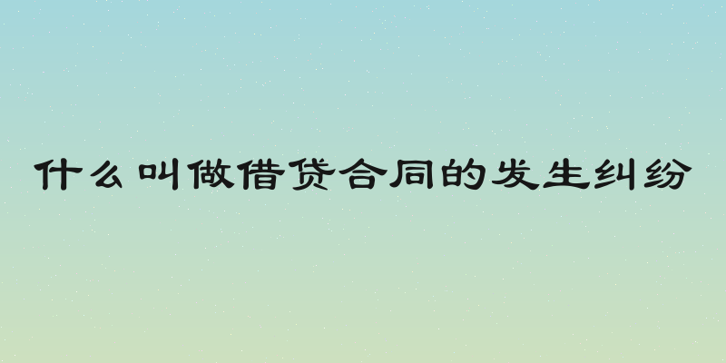 什么叫做借贷合同的发生纠纷