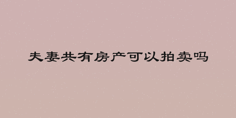 夫妻共有房产可以拍卖吗