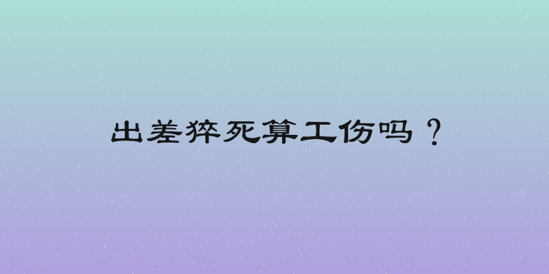 出差猝死算工伤吗？