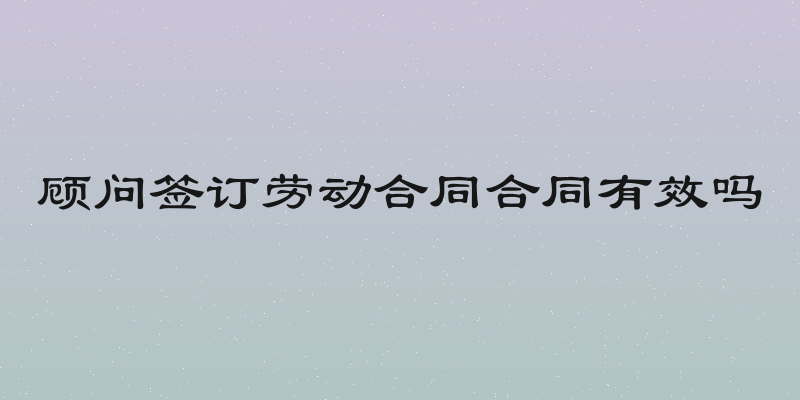 顾问签订劳动合同合同有效吗
