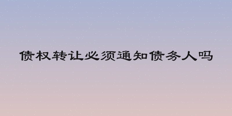 债权转让必须通知债务人吗