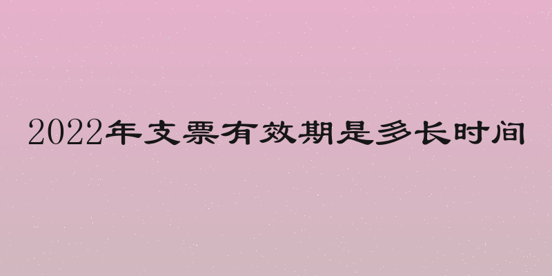 2022年支票有效期是多长时间