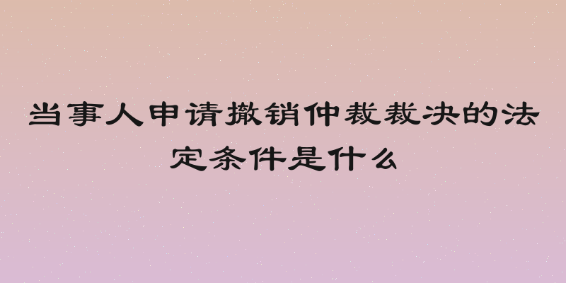 当事人申请撤销仲裁裁决的法定条件是什么