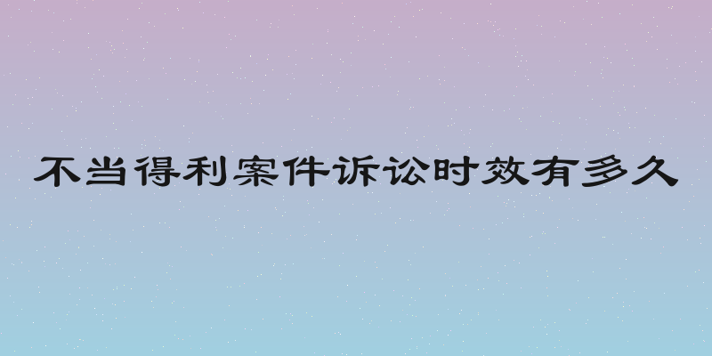 不当得利案件诉讼时效有多久