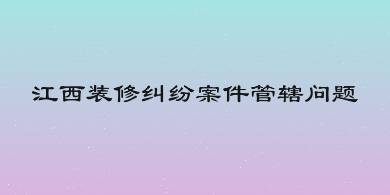 江西装修纠纷案件管辖问题