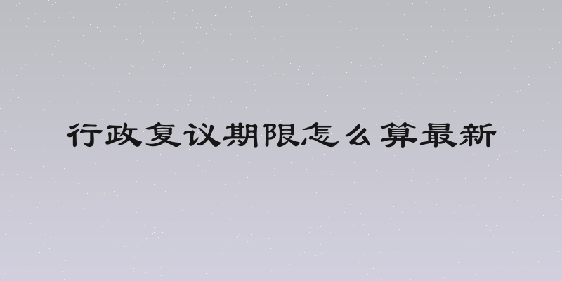 行政复议期限怎么算最新