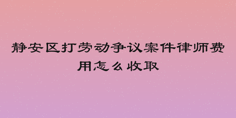 静安区打劳动争议案件律师费用怎么收取