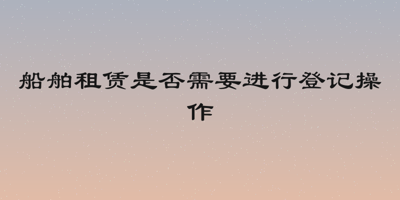 船舶租赁是否需要进行登记操作