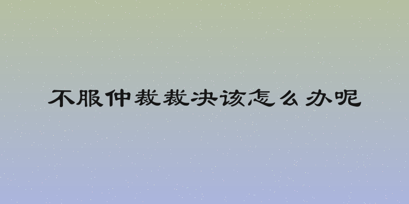 不服仲裁裁决该怎么办呢