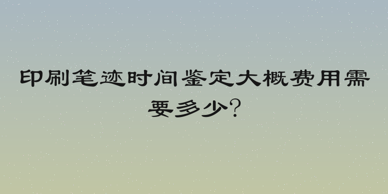 印刷笔迹时间鉴定大概费用需要多少?