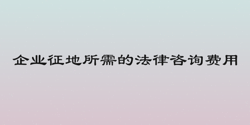 企业征地所需的法律咨询费用