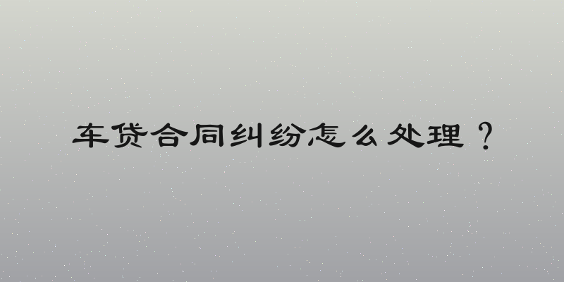 车贷合同纠纷怎么处理？