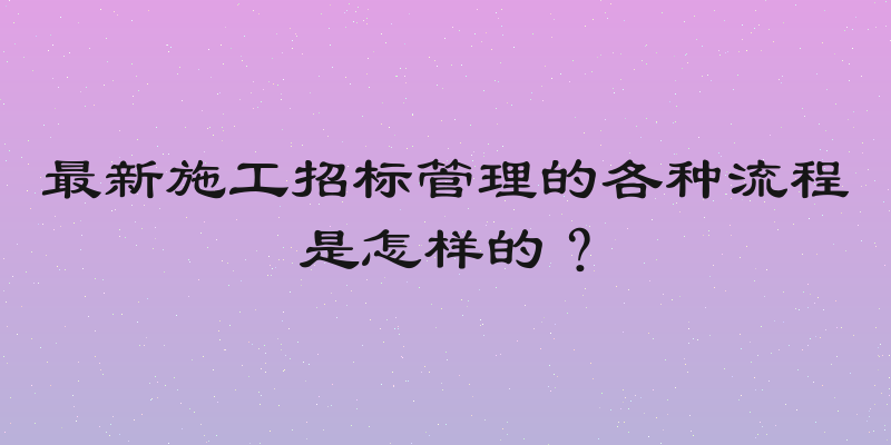 最新施工招标管理的各种流程是怎样的？