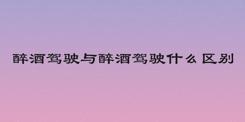 醉酒驾驶与醉酒驾驶什么区别
