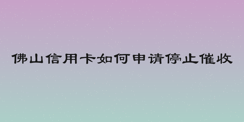 佛山信用卡如何申请停止催收