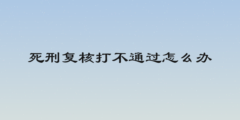 死刑复核打不通过怎么办