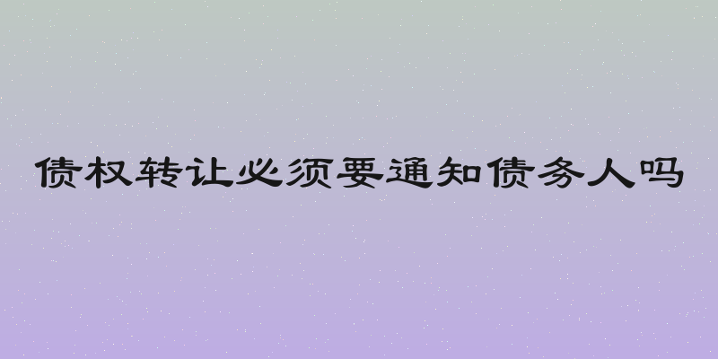债权转让必须要通知债务人吗