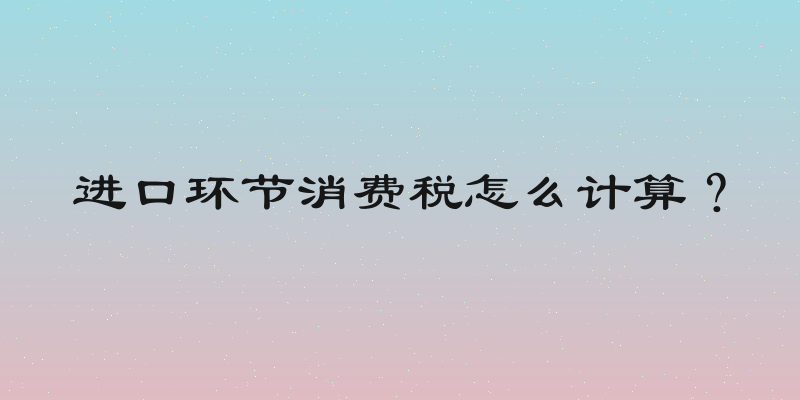 进口环节消费税怎么计算？