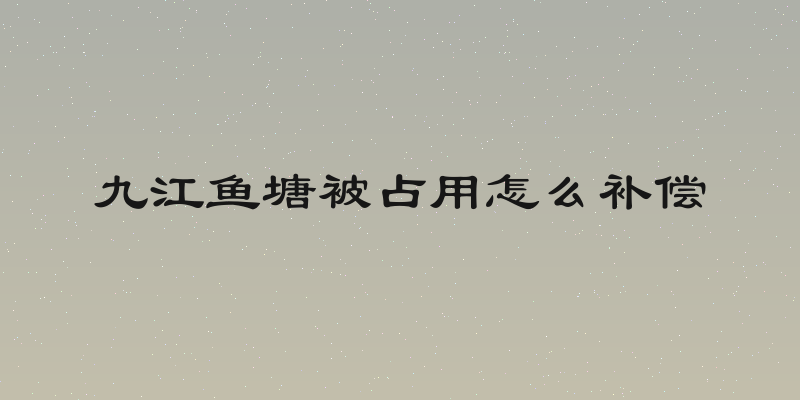 九江鱼塘被占用怎么补偿