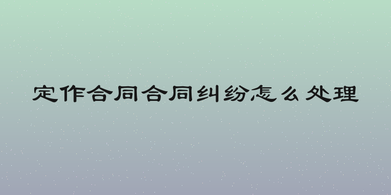 定作合同合同纠纷怎么处理