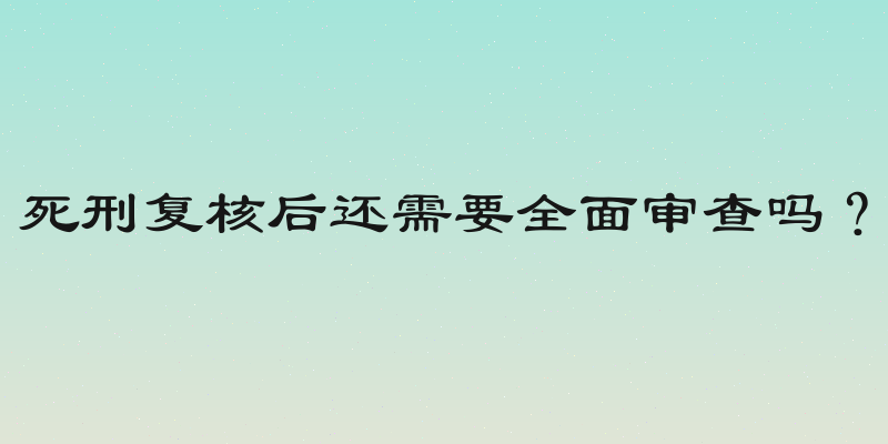 死刑复核后还需要全面审查吗？