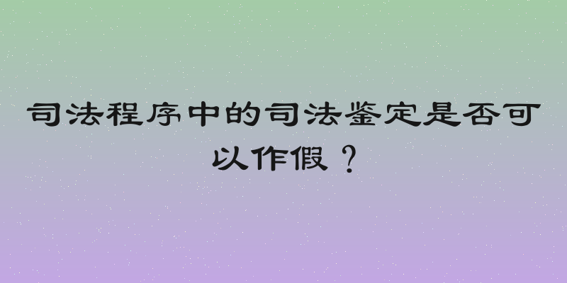 司法程序中的司法鉴定是否可以作假？