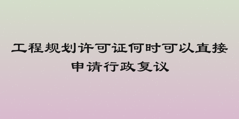 工程规划许可证何时可以直接申请行政复议