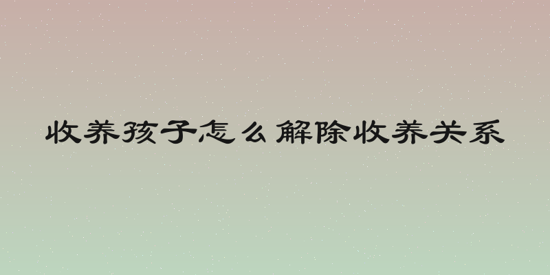 收养孩子怎么解除收养关系