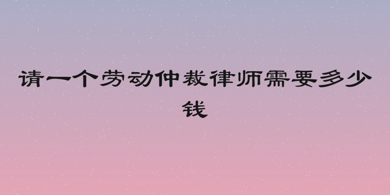 请一个劳动仲裁律师需要多少钱