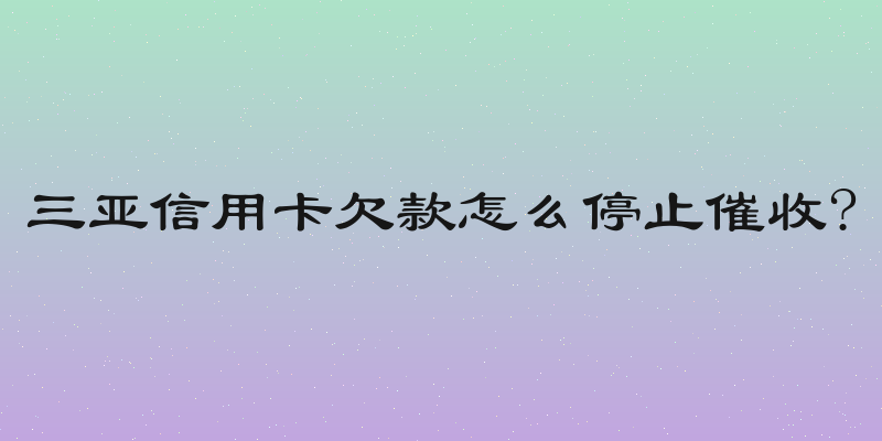 三亚信用卡欠款怎么停止催收?
