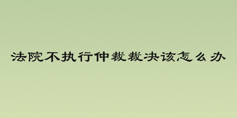 法院不执行仲裁裁决该怎么办