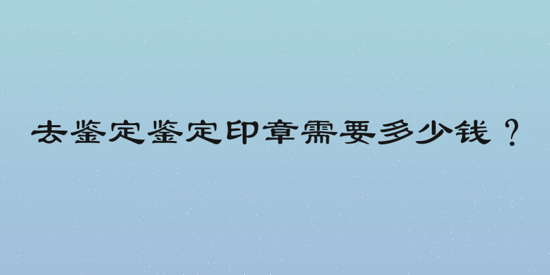 去鉴定鉴定印章需要多少钱？