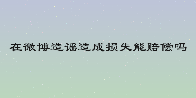 在微博造谣造成损失能赔偿吗