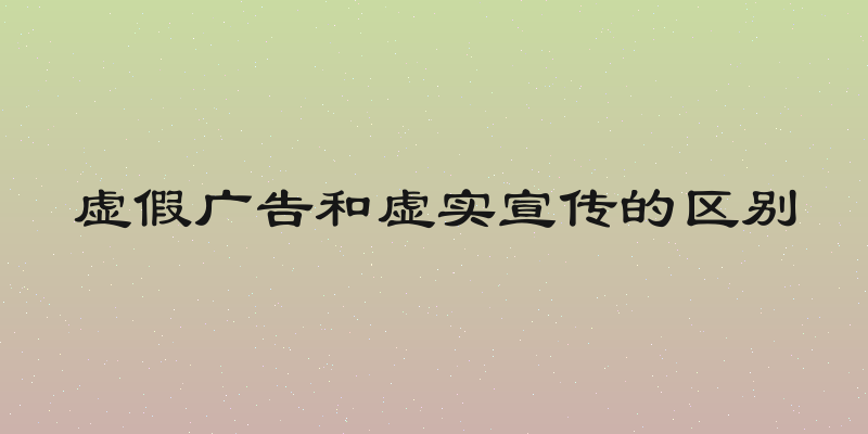 虚假广告和虚实宣传的区别
