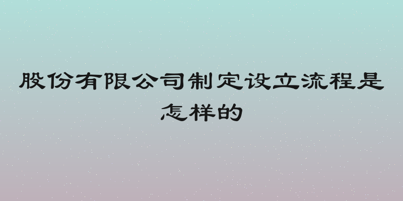 股份有限公司制定设立流程是怎样的